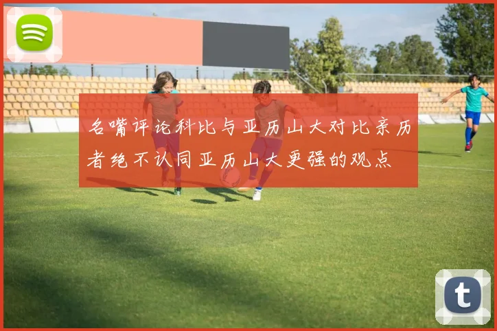 名嘴评论科比与亚历山大对比亲历者绝不认同亚历山大更强的观点