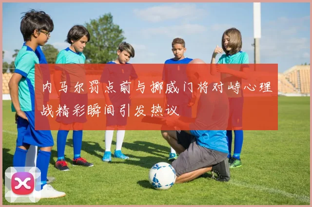 内马尔罚点前与挪威门将对峙心理战精彩瞬间引发热议