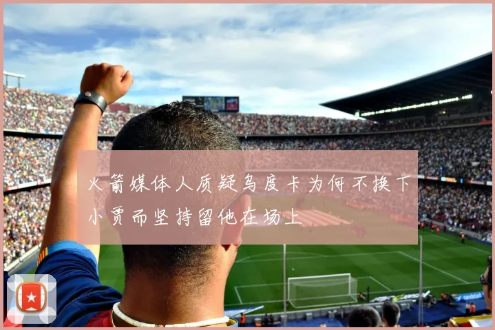 火箭媒体人质疑乌度卡为何不换下小贾而坚持留他在场上