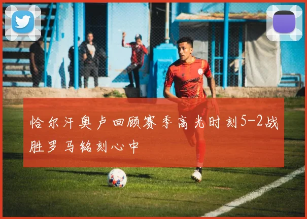 恰尔汗奥卢回顾赛季高光时刻5-2战胜罗马铭刻心中