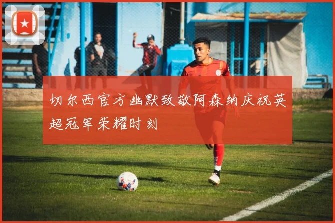 切尔西官方幽默致敬阿森纳庆祝英超冠军荣耀时刻