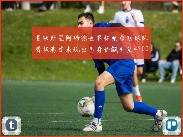 曼联新星阿玛德世界杯绝杀助球队晋级赛季表现出色身价飙升至4500万欧