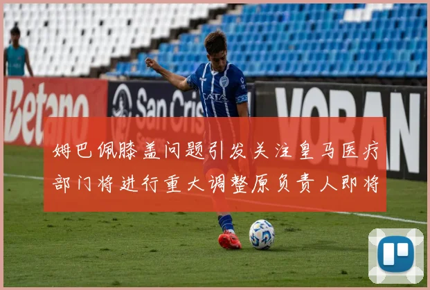 姆巴佩膝盖问题引发关注皇马医疗部门将进行重大调整原负责人即将离任