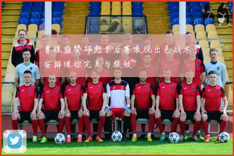 鲁媒盛赞邱彪季后赛表现出色战术安排堪称完美与极致
