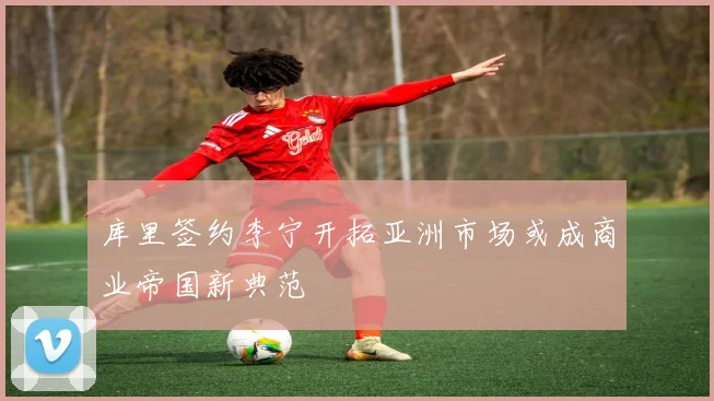 库里签约李宁开拓亚洲市场或成商业帝国新典范
