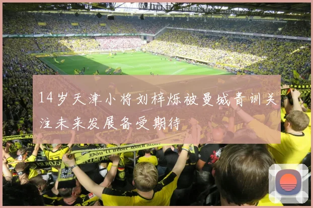 14岁天津小将刘梓烁被曼城青训关注未来发展备受期待
