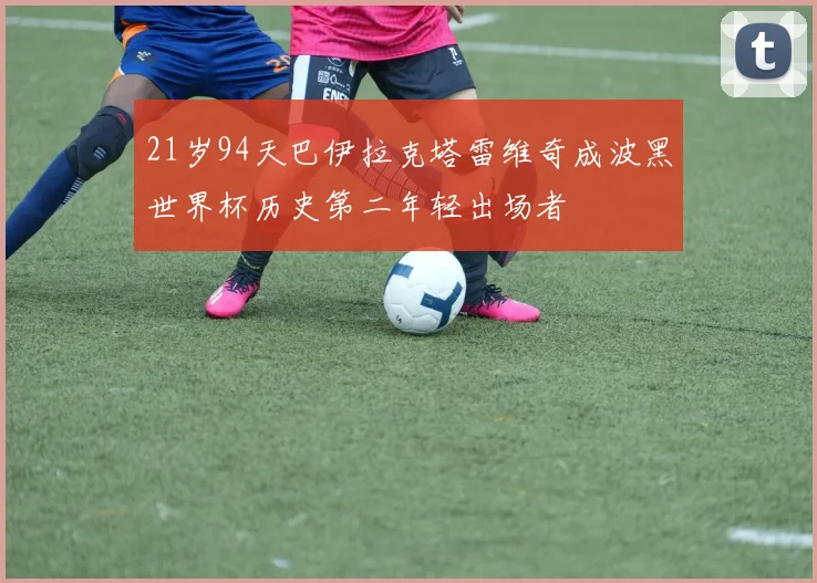 21岁94天巴伊拉克塔雷维奇成波黑世界杯历史第二年轻出场者