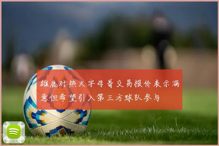 雄鹿对热火字母哥交易报价表示满意但希望引入第三方球队参与