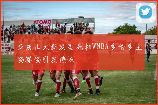 亚历山大新发型亮相WNBA多伦多主场赛场引发热议