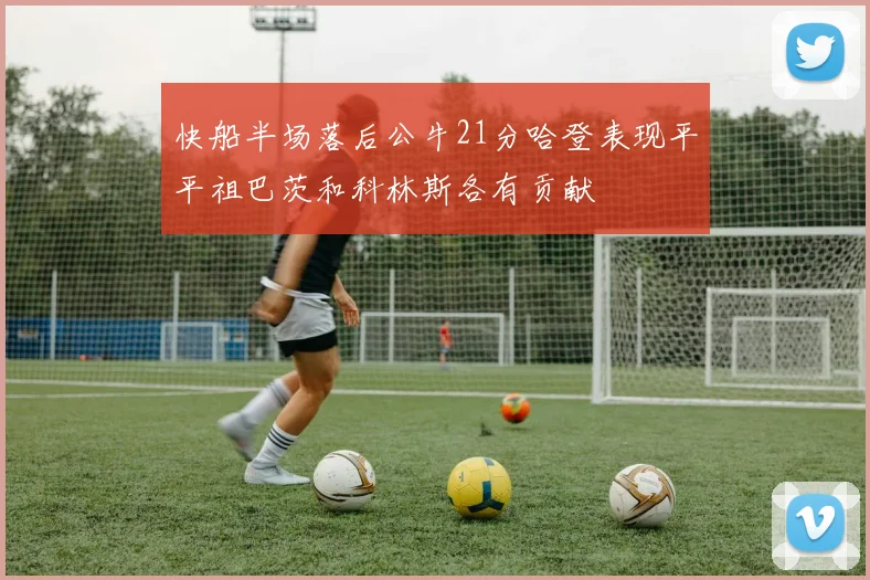 快船半场落后公牛21分哈登表现平平祖巴茨和科林斯各有贡献