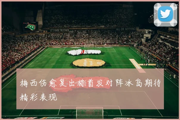 梅西伤愈复出将首发对阵冰岛期待精彩表现
