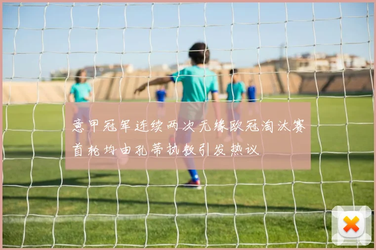 意甲冠军连续两次无缘欧冠淘汰赛首轮均由孔蒂执教引发热议