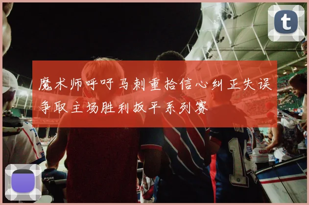 魔术师呼吁马刺重拾信心纠正失误争取主场胜利扳平系列赛