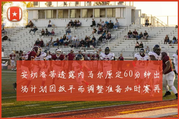 安切洛蒂透露内马尔原定60分钟出场计划因扳平而调整准备加时赛再换上他