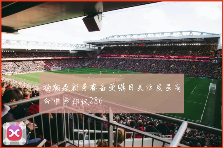 杨瀚森新秀赛备受瞩目关注度虽高命中率却仅286