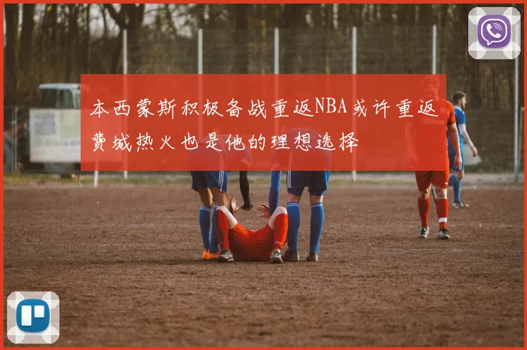 本西蒙斯积极备战重返NBA或许重返费城热火也是他的理想选择