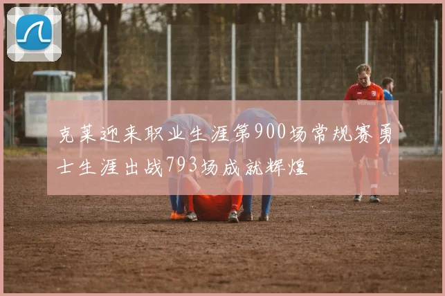 克莱迎来职业生涯第900场常规赛勇士生涯出战793场成就辉煌