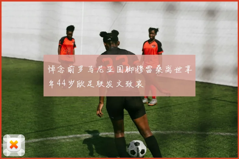 悼念前罗马尼亚国脚穆雷桑离世享年44岁欧足联发文致哀