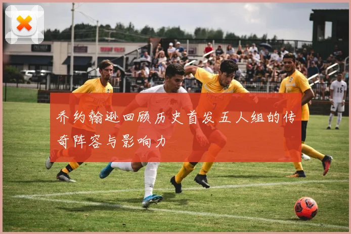 乔约翰逊回顾历史首发五人组的传奇阵容与影响力