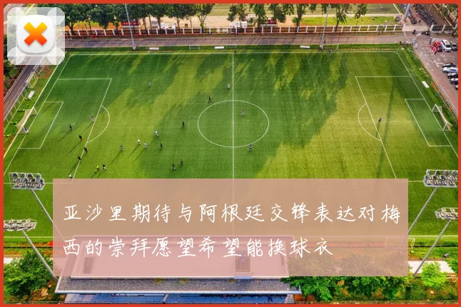 亚沙里期待与阿根廷交锋表达对梅西的崇拜愿望希望能换球衣