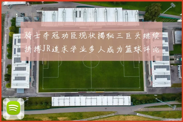骑士夺冠功臣现状揭秘三巨头继续拼搏JR追求学业多人成为篮球评论员