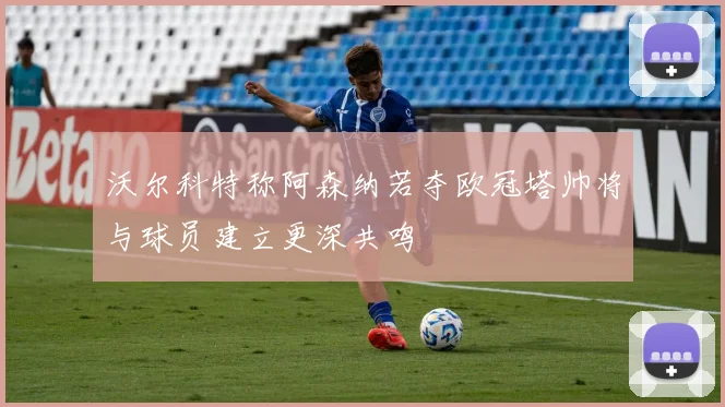 沃尔科特称阿森纳若夺欧冠塔帅将与球员建立更深共鸣