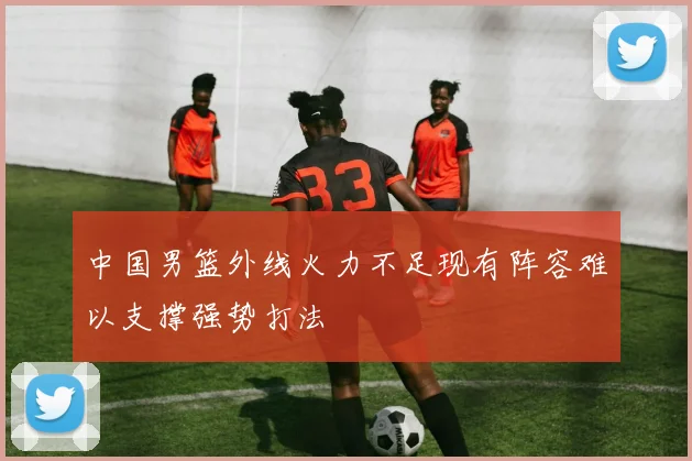 中国男篮外线火力不足现有阵容难以支撑强势打法