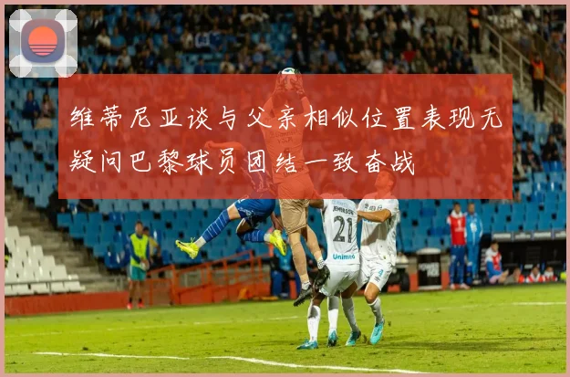 维蒂尼亚谈与父亲相似位置表现无疑问巴黎球员团结一致奋战