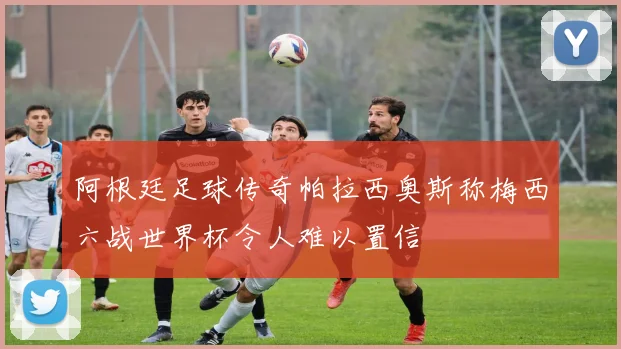 阿根廷足球传奇帕拉西奥斯称梅西六战世界杯令人难以置信